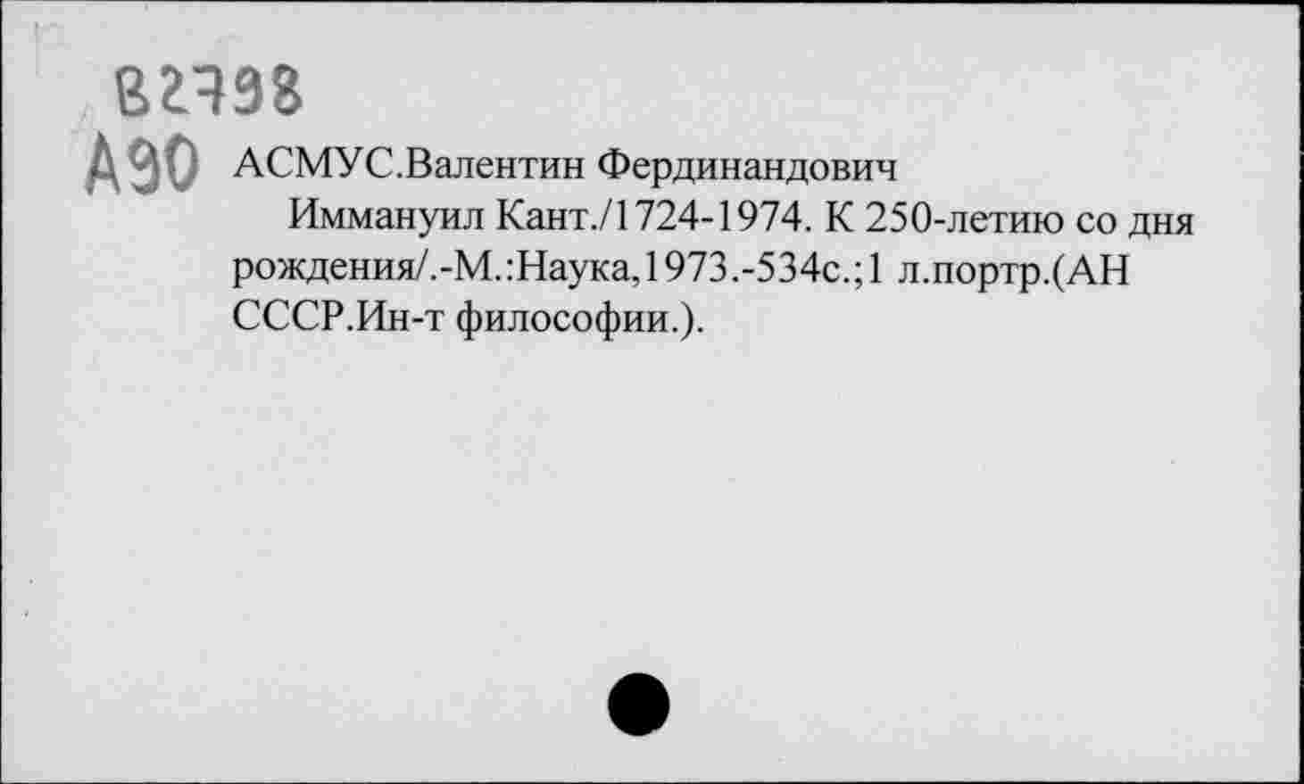 ﻿вгчзг
АЗО
АСМУС.Валентин Фердинандович
Иммануил Кант./1724-1974. К 250-летию со дня рождения/.-М.:Наука,1973.-534с.;1 л.портр.(АН СССР.Ин-т философии.).